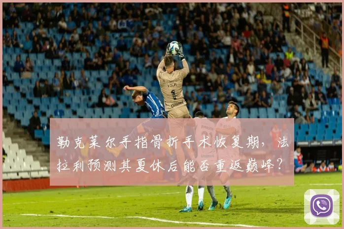 勒克莱尔手指骨折手术恢复期，法拉利预测其夏休后能否重返巅峰？