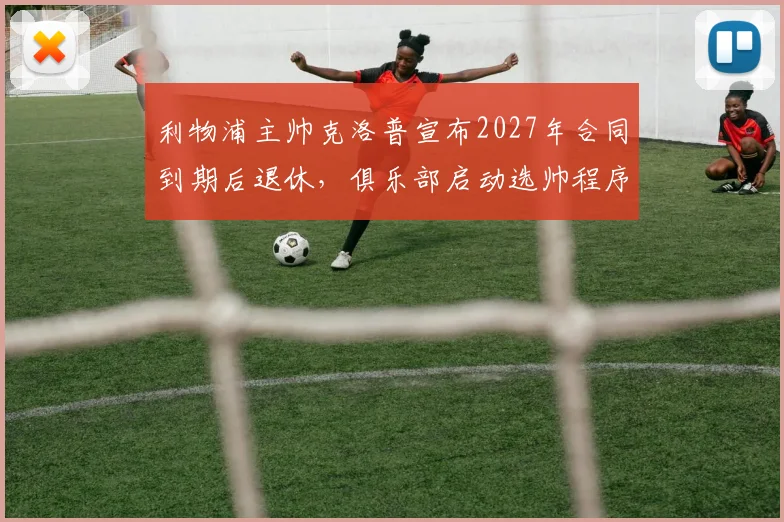 利物浦主帅克洛普宣布2027年合同到期后退休，俱乐部启动选帅程序