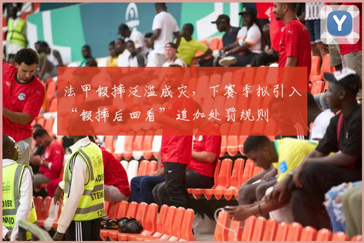 法甲假摔泛滥成灾，下赛季拟引入“假摔后回看”追加处罚规则