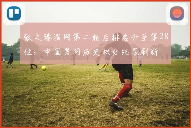 张之臻温网第二轮后排名升至第28位,中国男网历史积分纪录刷新