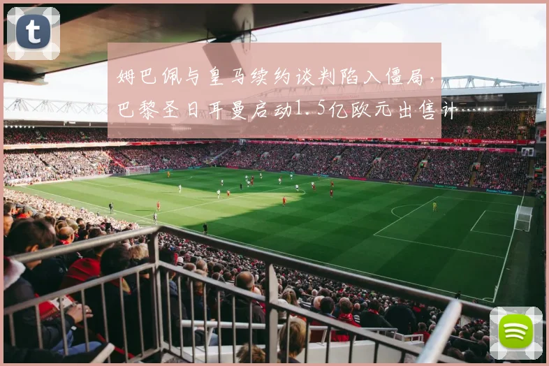 姆巴佩与皇马续约谈判陷入僵局，巴黎圣日耳曼启动1.5亿欧元出售计划